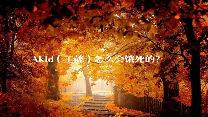 Akid（王懿）怎么会饿死的？
