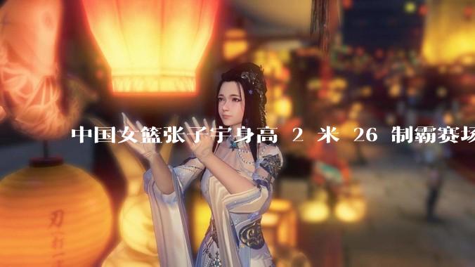 中国女篮张子宇身高 2 米 26 制霸赛场，身高因素在篮球比赛中能占多大优势？她会是下一个「姚明」吗？
