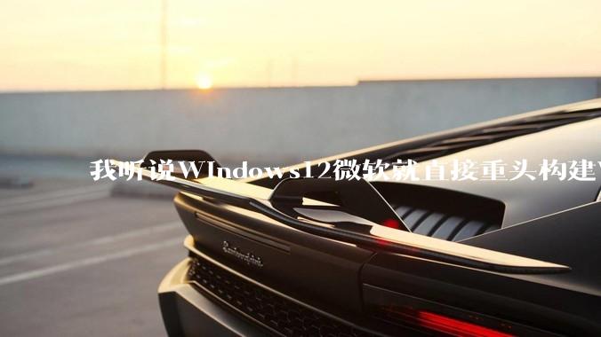 我听说Windows12微软就直接重头构建Windows了，就直接重构Win内核了，到底是不是真的?