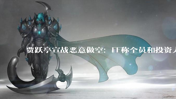 贾跃亭宣战恶意做空：FF称全员和投资人打响做空阻击战_公司_非法_华其心
