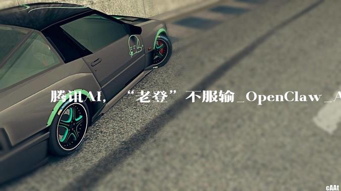 腾讯AI，“老登”不服输_OpenClaw_Agent_服务