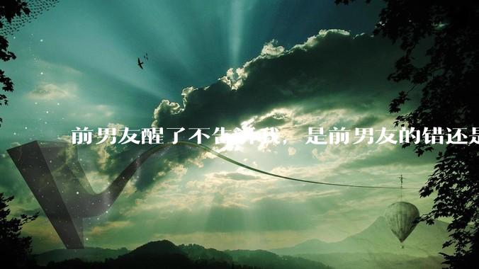 前男友醒了不告诉我，是前男友的错还是我无理取闹了？