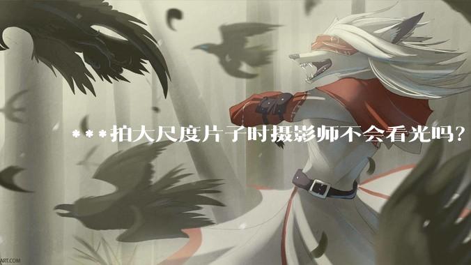 ***拍大尺度片子时摄影师不会看光吗？