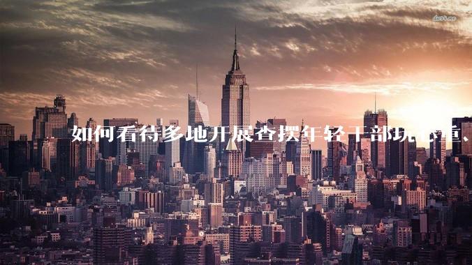 如何看待多地开展查摆年轻干部玩心重、贪图享乐、说话随意、社会交往复杂、生活不检点等问题的行动？